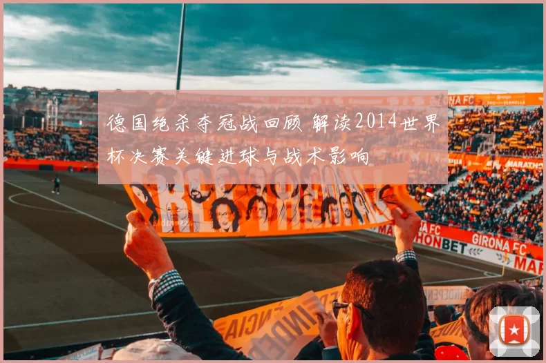 德国绝杀夺冠战回顾 解读2014世界杯决赛关键进球与战术影响