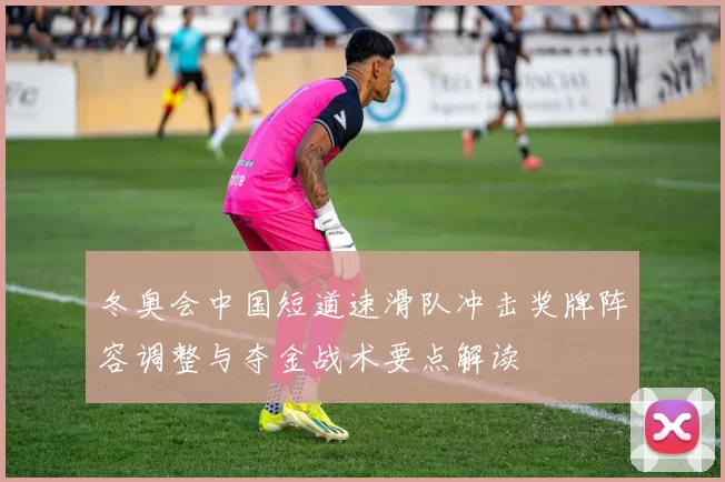 冬奥会中国短道速滑队冲击奖牌阵容调整与夺金战术要点解读