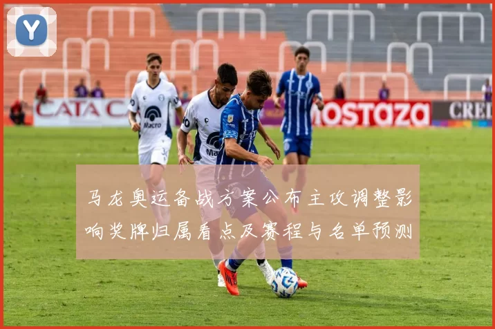 马龙奥运备战方案公布主攻调整影响奖牌归属看点及赛程与名单预测