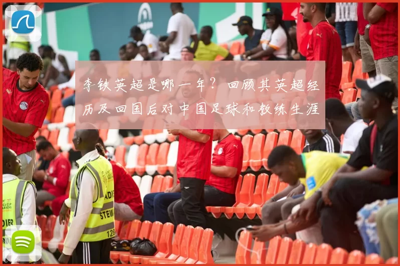 李铁英超是哪一年？回顾其英超经历及回国后对中国足球和教练生涯影响