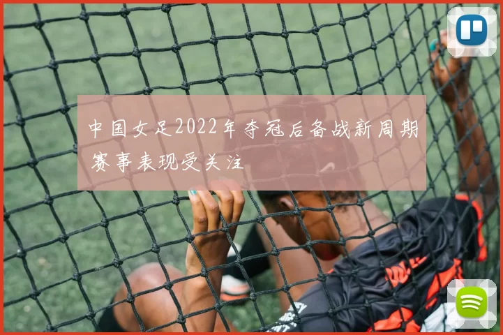 中国女足2022年夺冠后备战新周期 赛事表现受关注