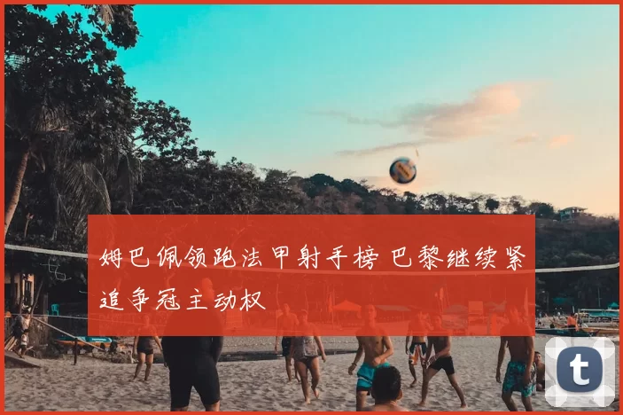 姆巴佩领跑法甲射手榜 巴黎继续紧追争冠主动权