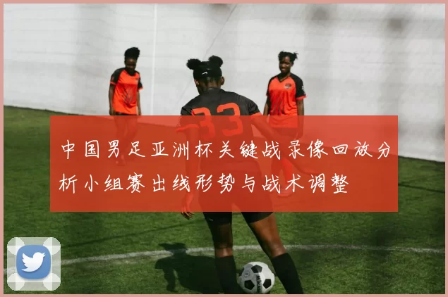中国男足亚洲杯关键战录像回放分析小组赛出线形势与战术调整