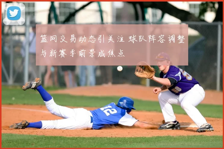 篮网交易动态引关注 球队阵容调整与新赛季前景成焦点