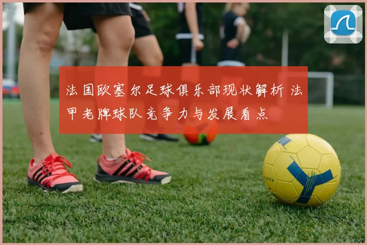 法国欧塞尔足球俱乐部现状解析 法甲老牌球队竞争力与发展看点