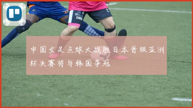 中国女足点球大战胜日本晋级亚洲杯决赛将与韩国争冠