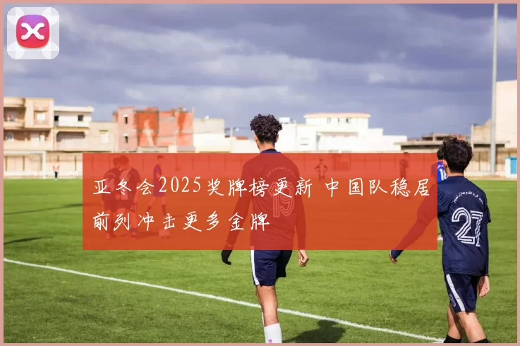亚冬会2025奖牌榜更新 中国队稳居前列冲击更多金牌