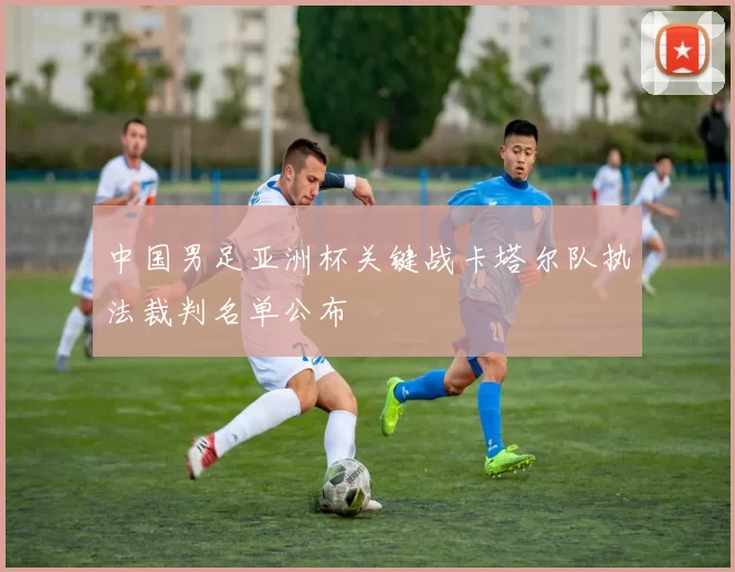 中国男足亚洲杯关键战卡塔尔队执法裁判名单公布
