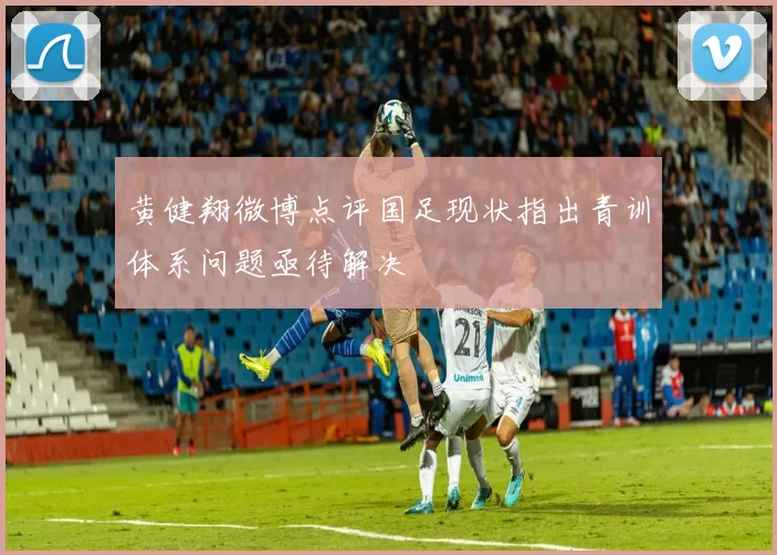 黄健翔微博点评国足现状指出青训体系问题亟待解决