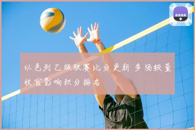 以色列乙级联赛比分更新 多场较量收官影响积分排名