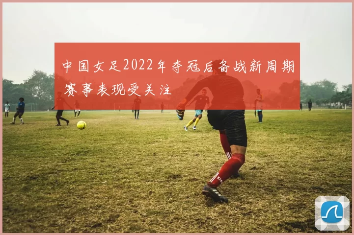 中国女足2022年夺冠后备战新周期 赛事表现受关注