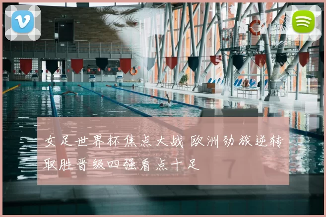 女足世界杯焦点大战 欧洲劲旅逆转取胜晋级四强看点十足