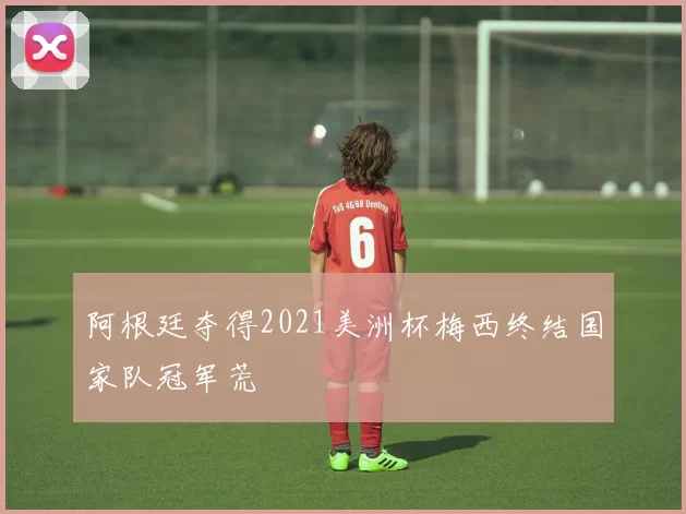 阿根廷夺得2021美洲杯梅西终结国家队冠军荒