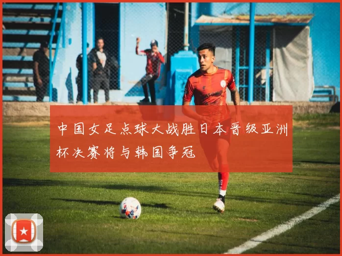 中国女足点球大战胜日本晋级亚洲杯决赛将与韩国争冠
