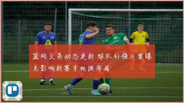 篮网交易动态更新 球队补强方案曝光影响新赛季轮换布局