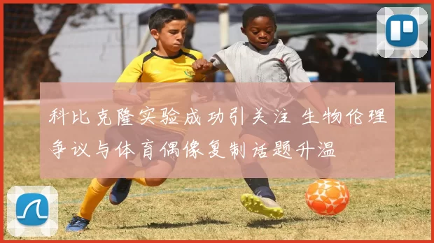 科比克隆实验成功引关注 生物伦理争议与体育偶像复制话题升温