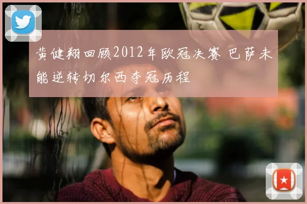 黄健翔回顾2012年欧冠决赛 巴萨未能逆转切尔西夺冠历程