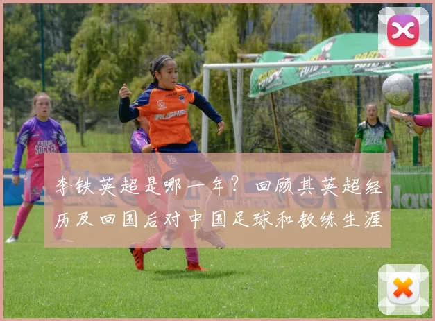 李铁英超是哪一年？回顾其英超经历及回国后对中国足球和教练生涯影响