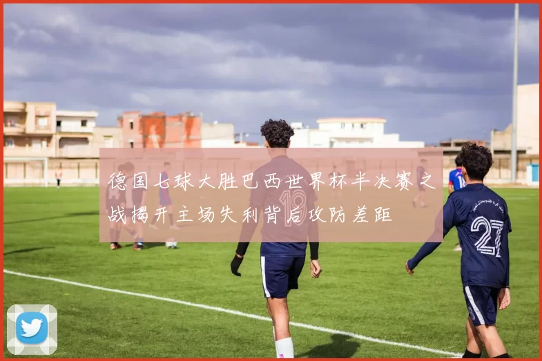 德国七球大胜巴西世界杯半决赛之战揭开主场失利背后攻防差距