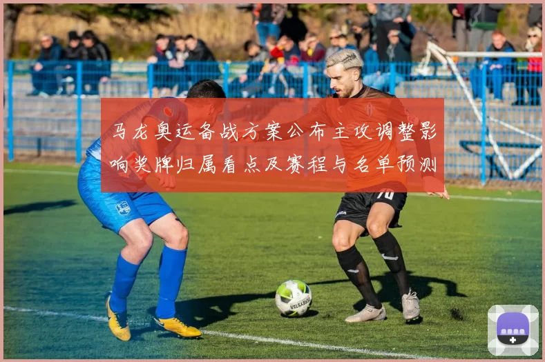 马龙奥运备战方案公布主攻调整影响奖牌归属看点及赛程与名单预测