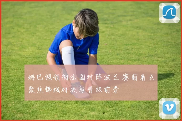 姆巴佩领衔法国对阵波兰 赛前看点聚焦锋线对决与晋级前景