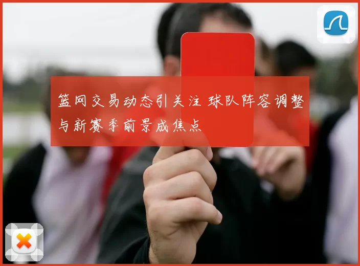 篮网交易动态引关注 球队阵容调整与新赛季前景成焦点