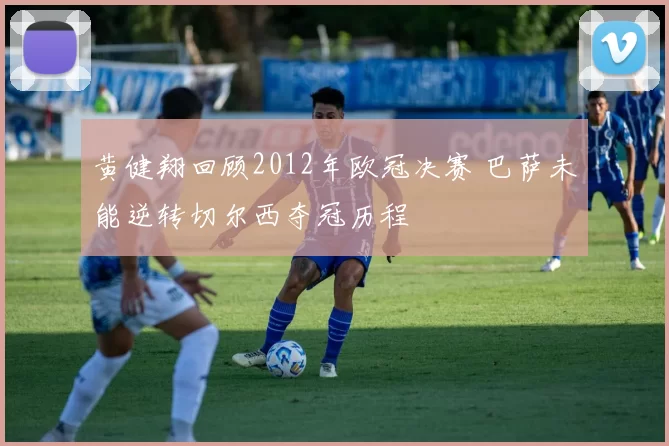 黄健翔回顾2012年欧冠决赛 巴萨未能逆转切尔西夺冠历程