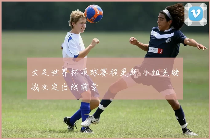 女足世界杯滚球赛程更新 小组关键战决定出线前景