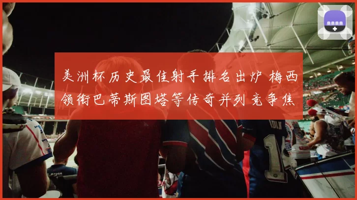 美洲杯历史最佳射手排名出炉 梅西领衔巴蒂斯图塔等传奇并列竞争焦点