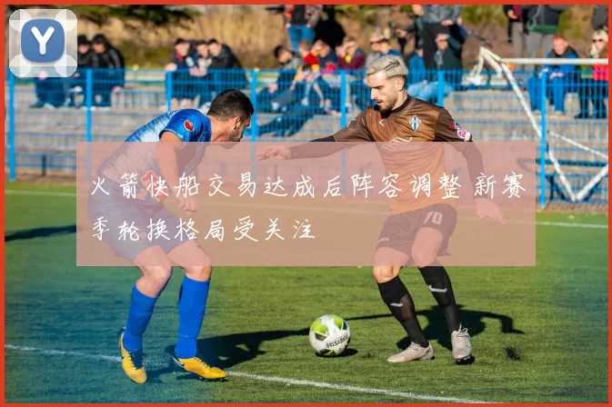 火箭快船交易达成后阵容调整 新赛季轮换格局受关注