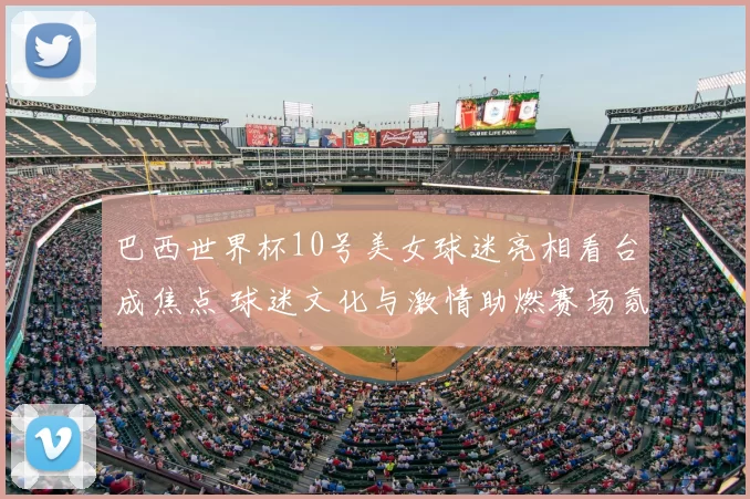 巴西世界杯10号美女球迷亮相看台成焦点 球迷文化与激情助燃赛场氛围