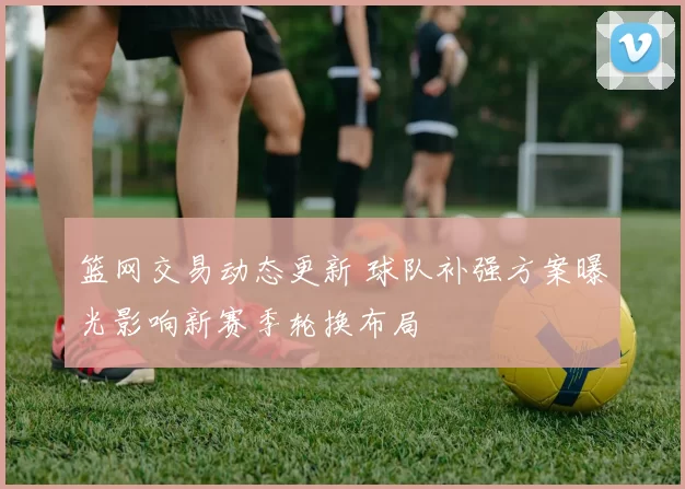 篮网交易动态更新 球队补强方案曝光影响新赛季轮换布局