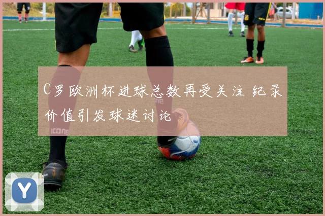 C罗欧洲杯进球总数再受关注 纪录价值引发球迷讨论