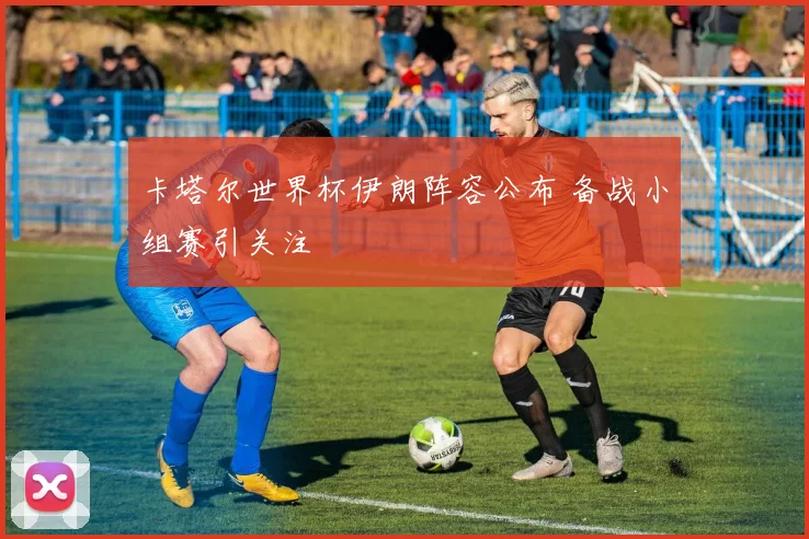 卡塔尔世界杯伊朗阵容公布 备战小组赛引关注