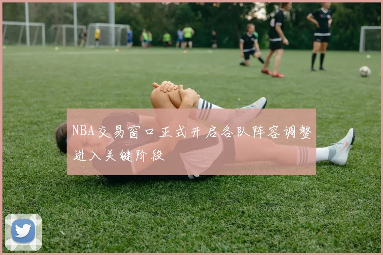 NBA交易窗口正式开启各队阵容调整进入关键阶段