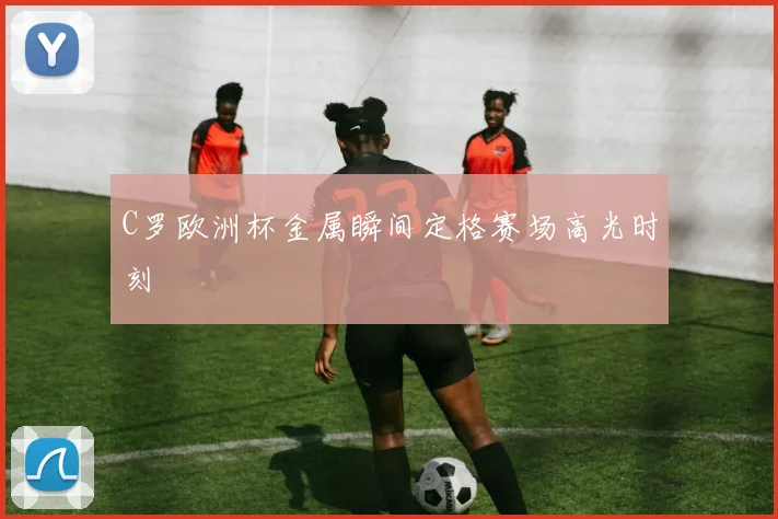 C罗欧洲杯金属瞬间定格赛场高光时刻