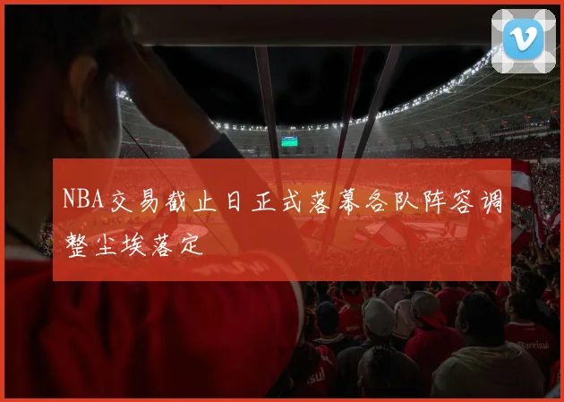NBA交易截止日正式落幕各队阵容调整尘埃落定