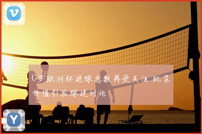 C罗欧洲杯进球总数再受关注 纪录价值引发球迷讨论